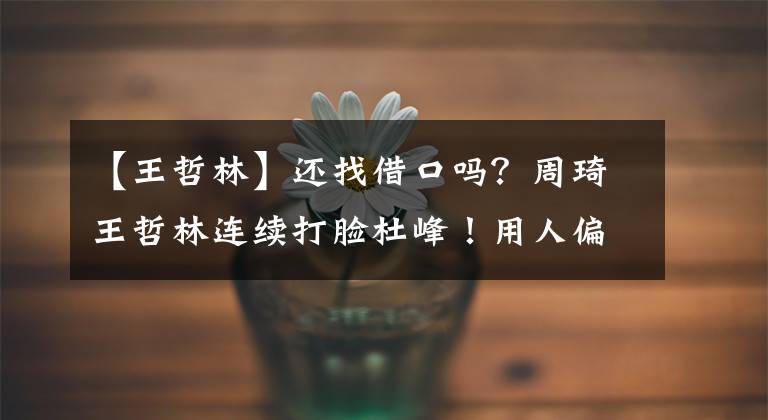 【王哲林】还找借口吗？周琦王哲林连续打脸杜峰！用人偏颇言语前后不一