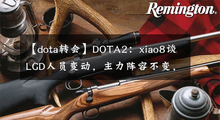 【dota转会】DOTA2：xiao8谈LGD人员变动，主力阵容不变，茶队报价Ame被拒