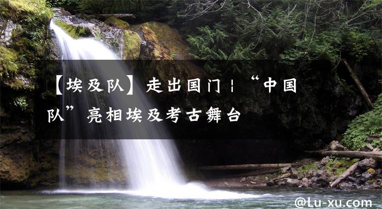 【埃及队】走出国门 | “中国队”亮相埃及考古舞台