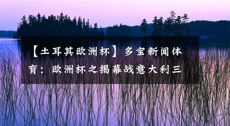 【土耳其欧洲杯】多宝新闻体育：欧洲杯之揭幕战意大利三球完胜土耳其