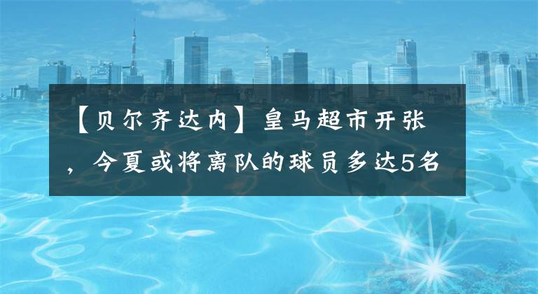 【贝尔齐达内】皇马超市开张，今夏或将离队的球员多达5名！