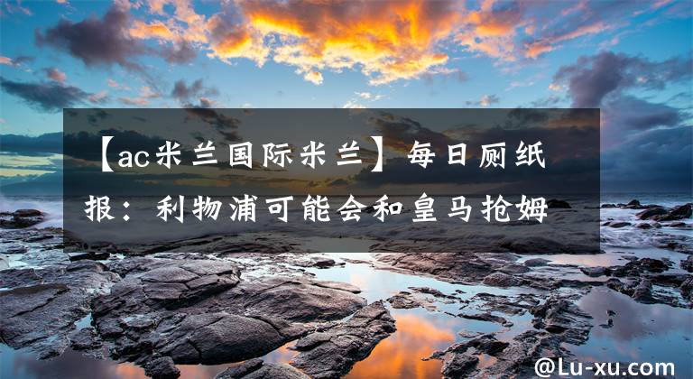 【ac米兰国际米兰】每日厕纸报：利物浦可能会和皇马抢姆巴佩 AC米兰正在关注格策