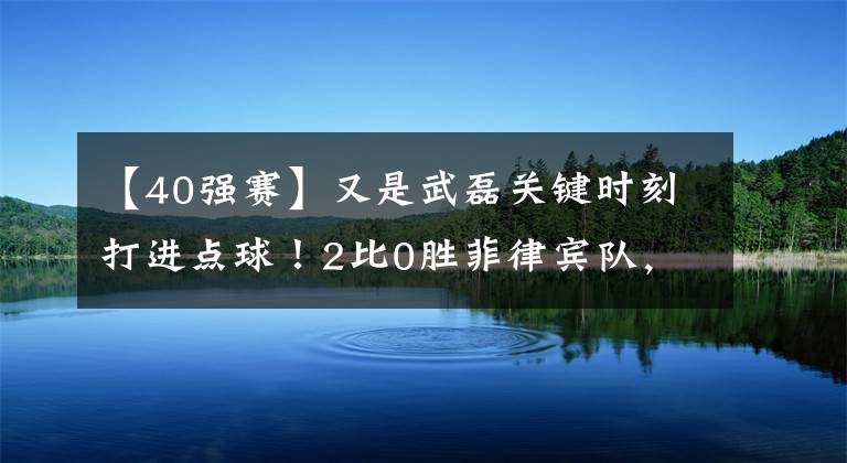 【40强赛】又是武磊关键时刻打进点球！2比0胜菲律宾队，国足拿下40强赛最关键一战