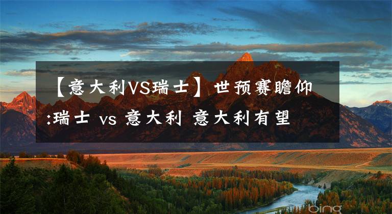 【意大利VS瑞士】世预赛瞻仰:瑞士 vs 意大利 意大利有望反客为主