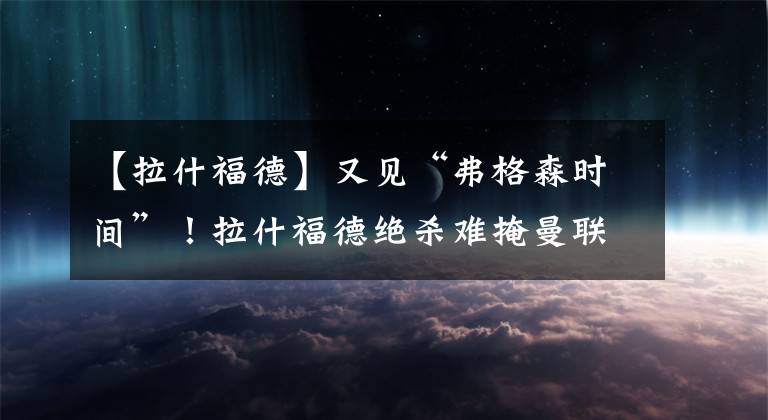 【拉什福德】又见“弗格森时间”！拉什福德绝杀难掩曼联尴尬处境