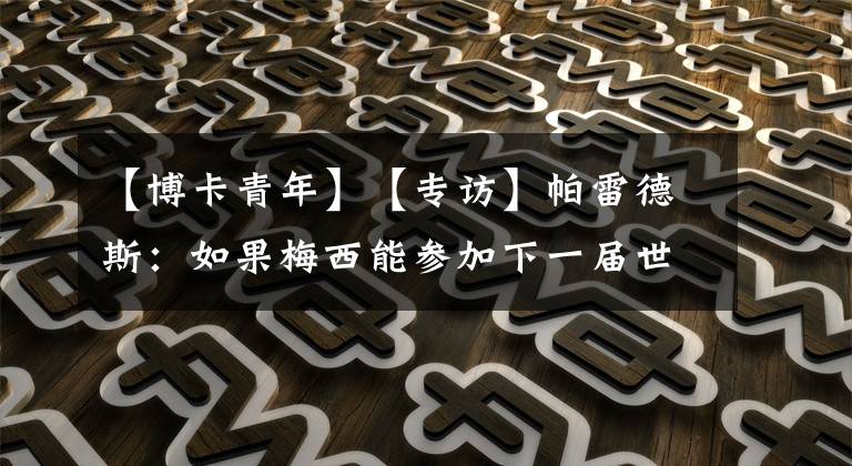 【博卡青年】【专访】帕雷德斯：如果梅西能参加下一届世界杯，我愿意把我在名单里位置让给他
