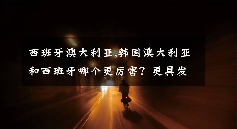 西班牙澳大利亚,韩国澳大利亚和西班牙哪个更厉害？更具发展潜力？