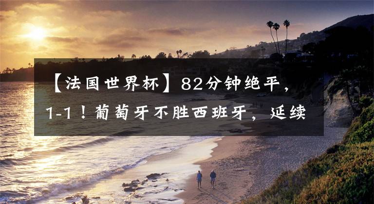 【法国世界杯】82分钟绝平，1-1！葡萄牙不胜西班牙，延续12年耻辱，C罗替补哑火