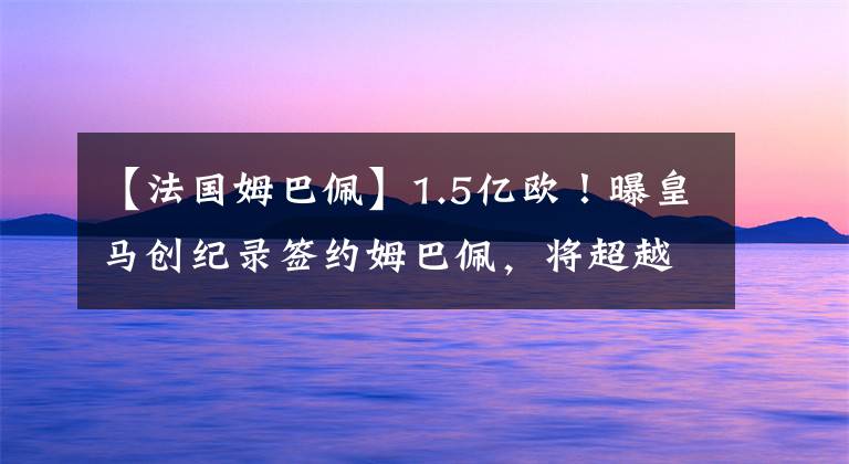 【法国姆巴佩】1.5亿欧！曝皇马创纪录签约姆巴佩，将超越C罗，世纪转会迎大结局