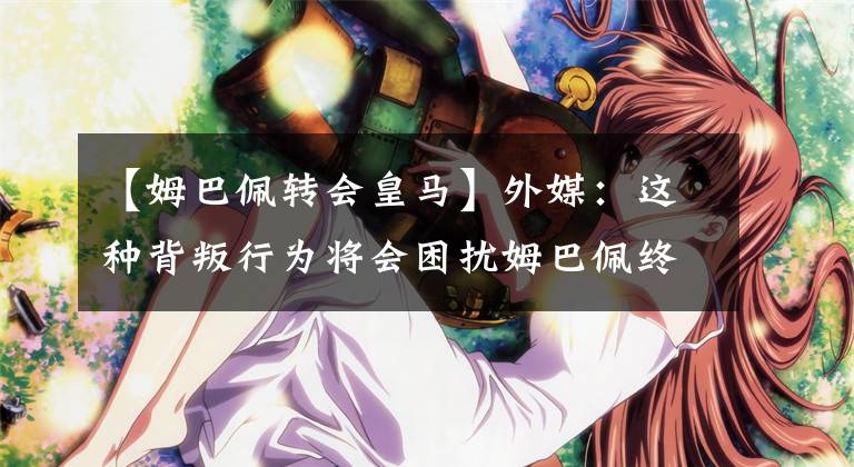 【姆巴佩转会皇马】外媒：这种背叛行为将会困扰姆巴佩终生，他会一直心存负罪感.