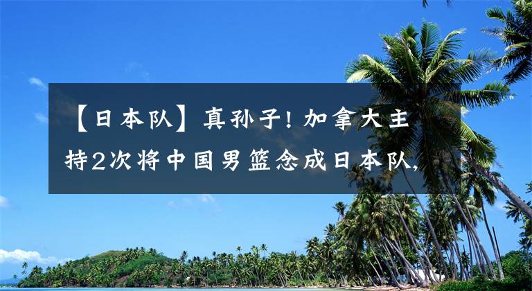 【日本队】真孙子! 加拿大主持2次将中国男篮念成日本队, 被翻译纠正才道歉