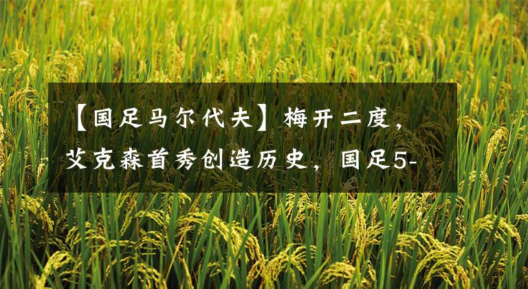 【国足马尔代夫】梅开二度，艾克森首秀创造历史，国足5-0大胜马尔代夫