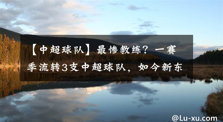 【中超球队】最惨教练？一赛季流转3支中超球队，如今新东家视其为宝深获认可