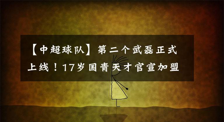 【中超球队】第二个武磊正式上线！17岁国青天才官宣加盟西班牙球队，希望满满！