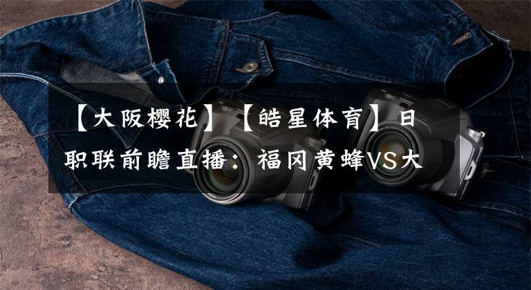 【大阪樱花】【皓星体育】日职联前瞻直播：福冈黄蜂VS大阪樱花