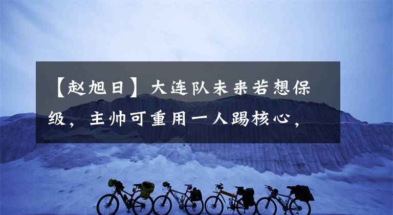 【赵旭日】大连队未来若想保级，主帅可重用一人踢核心，曾在豪门效力多年