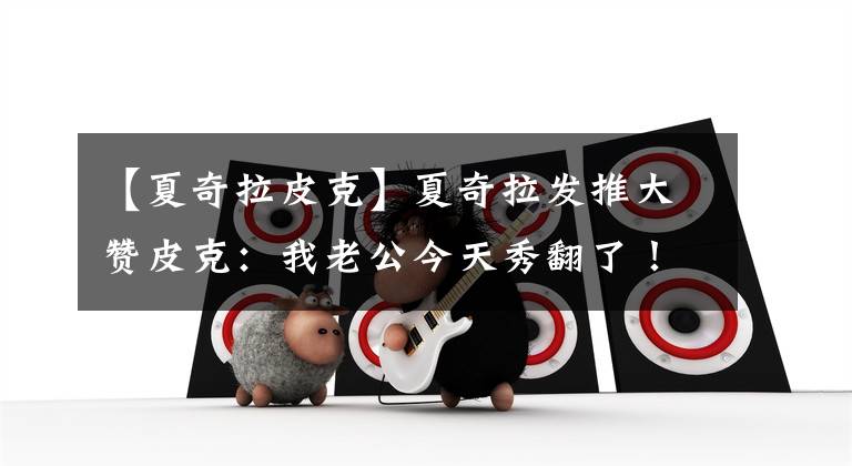 【夏奇拉皮克】夏奇拉发推大赞皮克：我老公今天秀翻了！