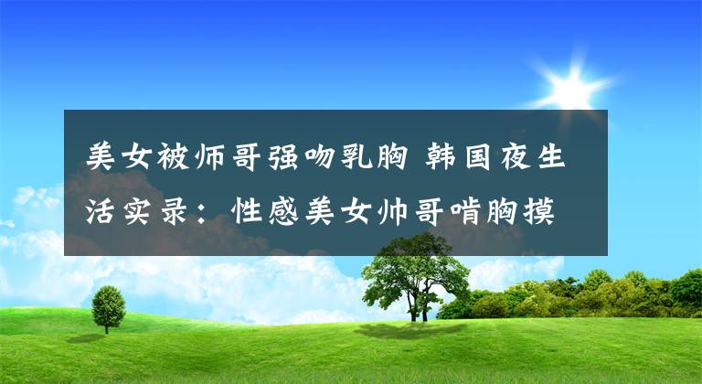 美女被师哥强吻乳胸 韩国夜生活实录：性感美女帅哥啃胸摸乳黑丝袜