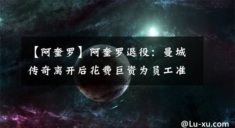 【阿奎罗】阿奎罗退役：曼城传奇离开后花费巨资为员工准备礼物