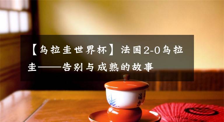 【乌拉圭世界杯】法国2-0乌拉圭——告别与成熟的故事