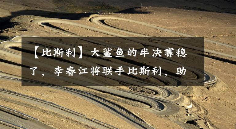 【比斯利】大鲨鱼的半决赛稳了，李春江将联手比斯利，助他成功蛟龙出海！