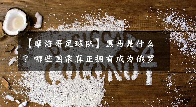 【摩洛哥足球队】黑马是什么？哪些国家真正拥有成为俄罗斯世界杯黑马的资质？