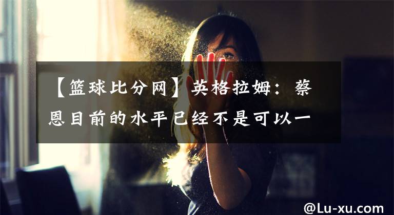 【篮球比分网】英格拉姆：蔡恩目前的水平已经不是可以一对一防住的了 -风驰体育网