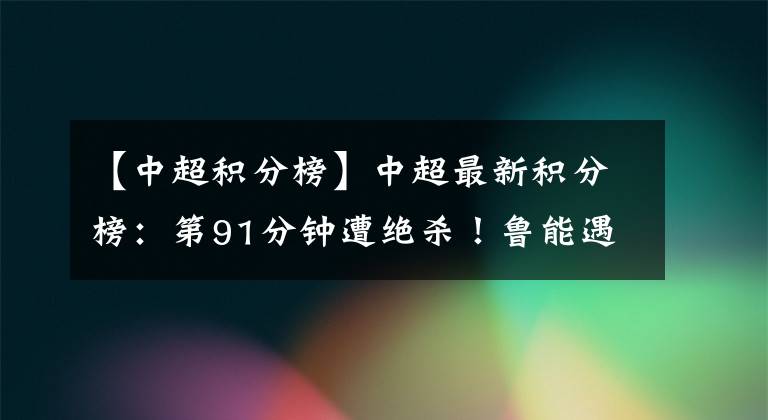 【中超积分榜】中超最新积分榜：第91分钟遭绝杀！鲁能遇赛季首败，跌至第四