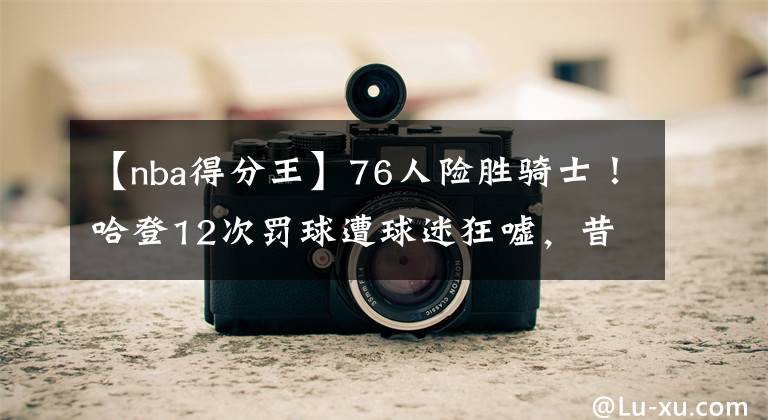 【nba得分王】76人险胜骑士！哈登12次罚球遭球迷狂嘘，昔日得分王如今太拉垮