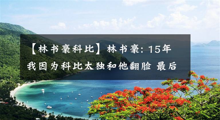 【林书豪科比】林书豪: 15年我因为科比太独和他翻脸 最后4个月我们没说过一句话