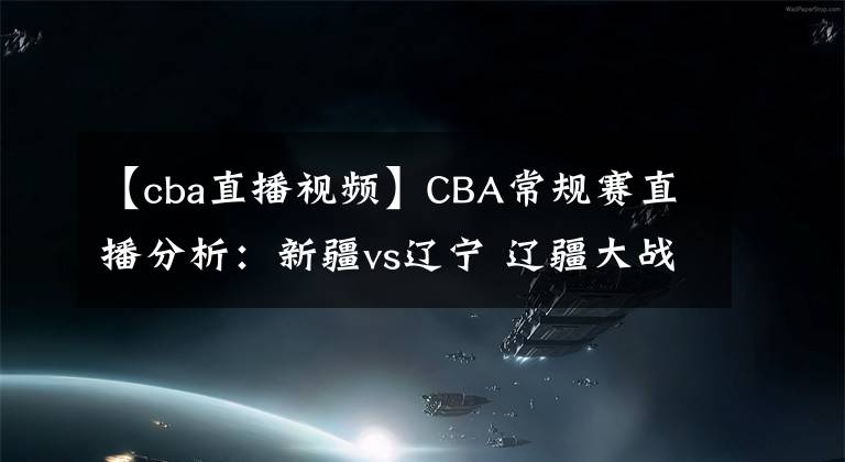 【cba直播视频】CBA常规赛直播分析：新疆vs辽宁 辽疆大战，周琦PK韩德君