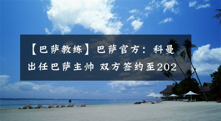 【巴萨教练】巴萨官方：科曼出任巴萨主帅 双方签约至2022年。