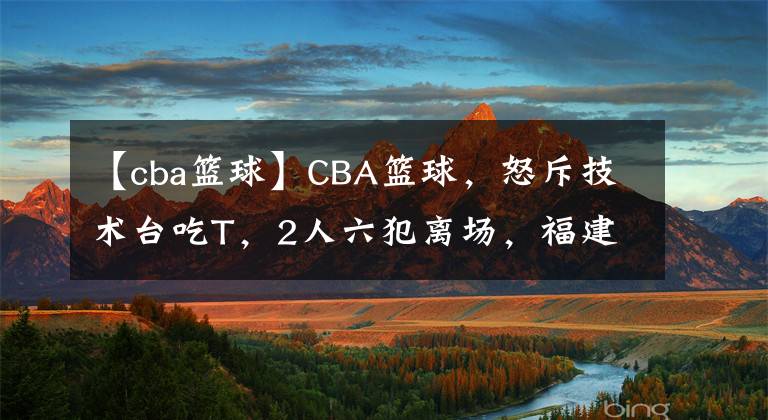 【cba篮球】CBA篮球，怒斥技术台吃T，2人六犯离场，福建男篮不敌新疆队
