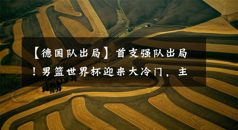 【德国队出局】首支强队出局！男篮世界杯迎来大冷门，主力球员成“卧底”