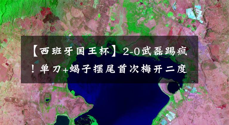【西班牙国王杯】2-0武磊踢疯！单刀+蝎子摆尾首次梅开二度！西班牙人取国王杯首胜