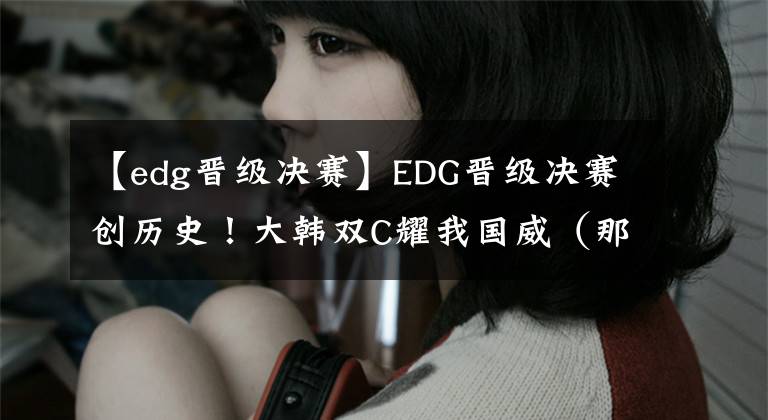 【edg晋级决赛】EDG晋级决赛创历史！大韩双C耀我国威（那个男人无处不在）