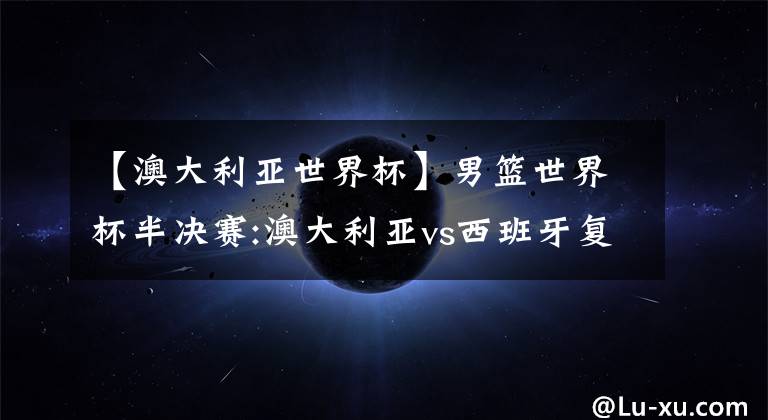 【澳大利亚世界杯】男篮世界杯半决赛:澳大利亚vs西班牙复盘——袋鼠军团自食其果，斗牛士坚持到底