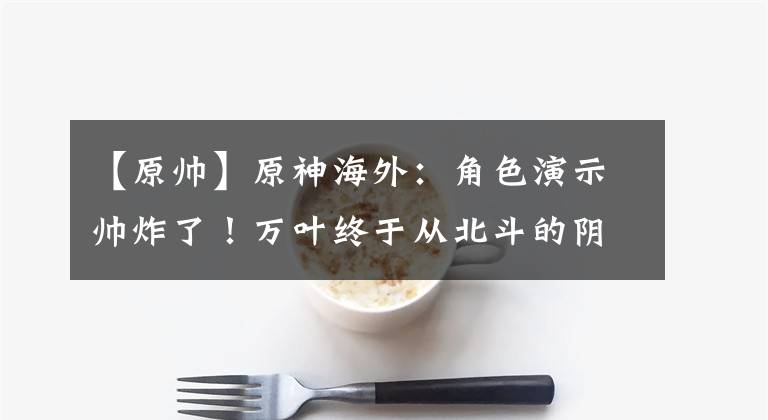 【原帅】原神海外：角色演示帅炸了！万叶终于从北斗的阴影里走出！躲箭镜头抓住全球玩家的眼球