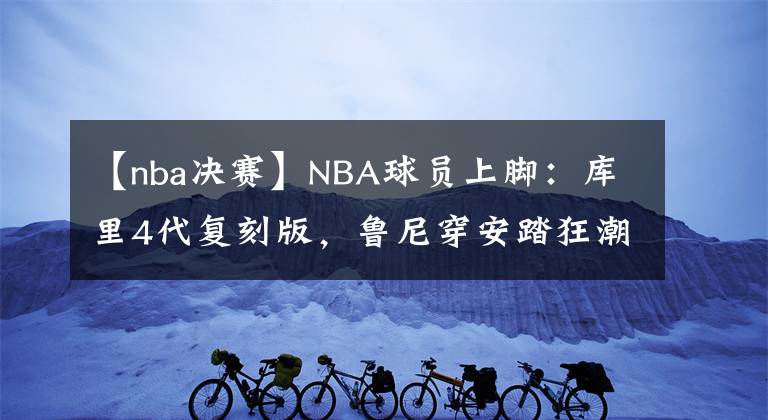 【nba决赛】NBA球员上脚：库里4代复刻版，鲁尼穿安踏狂潮3 Pro！