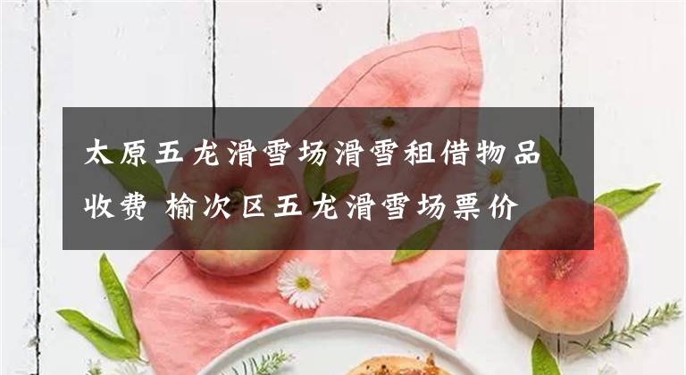 太原五龙滑雪场滑雪租借物品收费 榆次区五龙滑雪场票价