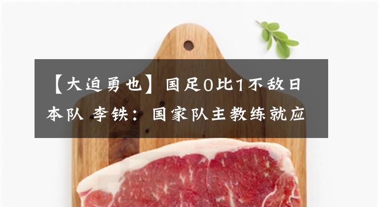 【大迫勇也】国足0比1不敌日本队 李铁：国家队主教练就应该由中国人来担任