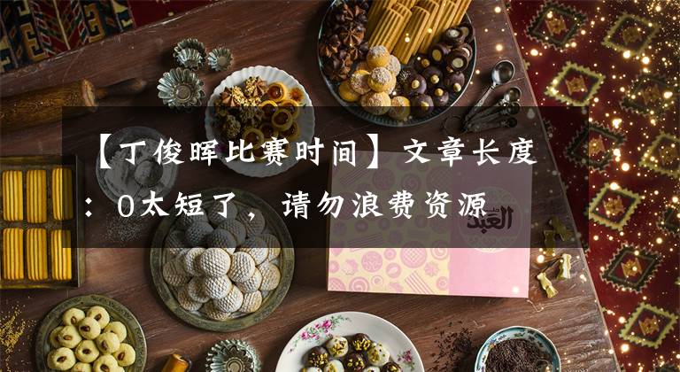 【丁俊晖比赛时间】文章长度：0太短了，请勿浪费资源