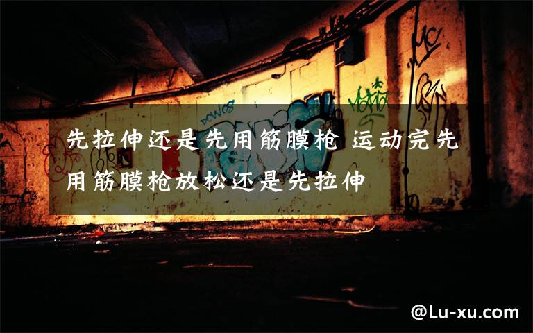 先拉伸还是先用筋膜枪 运动完先用筋膜枪放松还是先拉伸