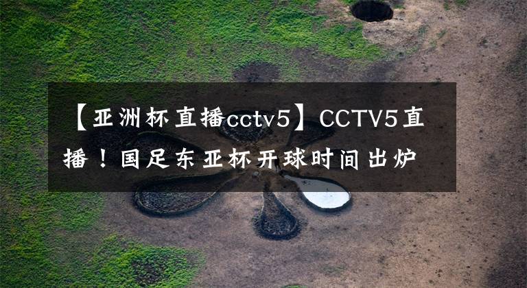 【亚洲杯直播cctv5】CCTV5直播！国足东亚杯开球时间出炉，5大国脚领衔，冲击12年首冠