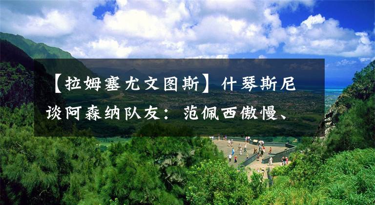 【拉姆塞尤文图斯】什琴斯尼谈阿森纳队友：范佩西傲慢、厄齐尔天才