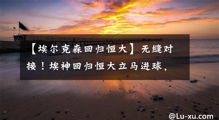 【埃尔克森回归恒大】无缝对接！埃神回归恒大立马进球，关于加入国足终于说出真心话
