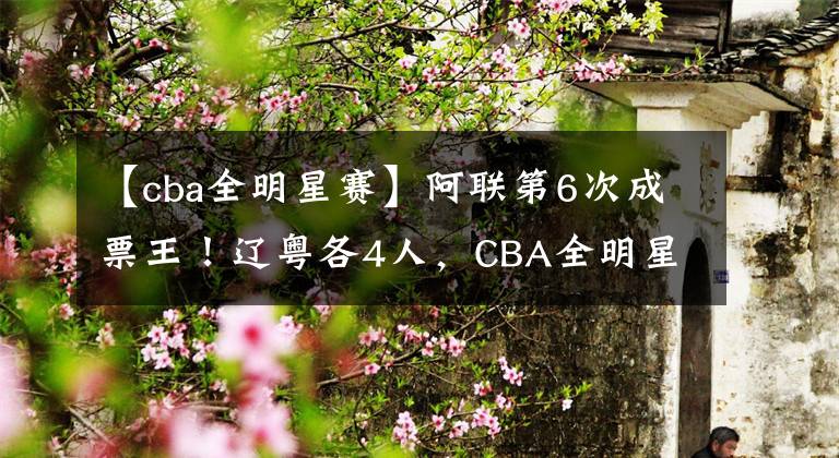 【cba全明星赛】阿联第6次成票王！辽粤各4人，CBA全明星赛首发名单公布！