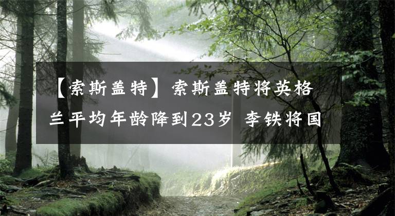 【索斯盖特】索斯盖特将英格兰平均年龄降到23岁 李铁将国足平均年龄拔到30岁