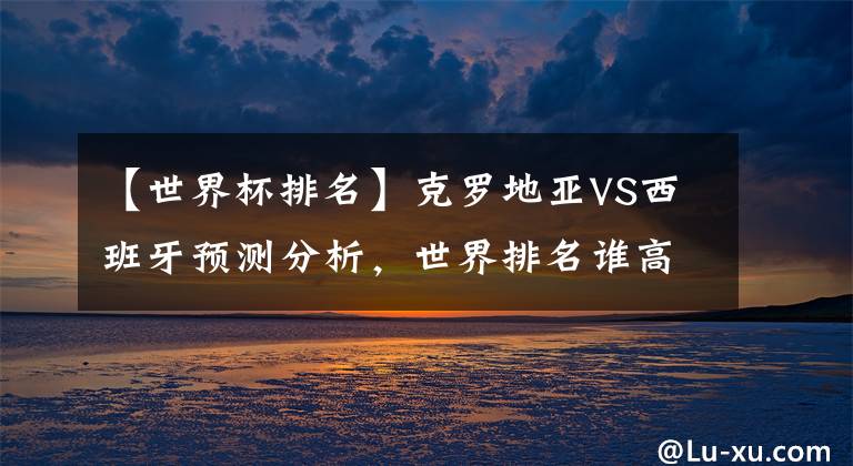 【世界杯排名】克罗地亚VS西班牙预测分析，世界排名谁高？打法谁更厉害？