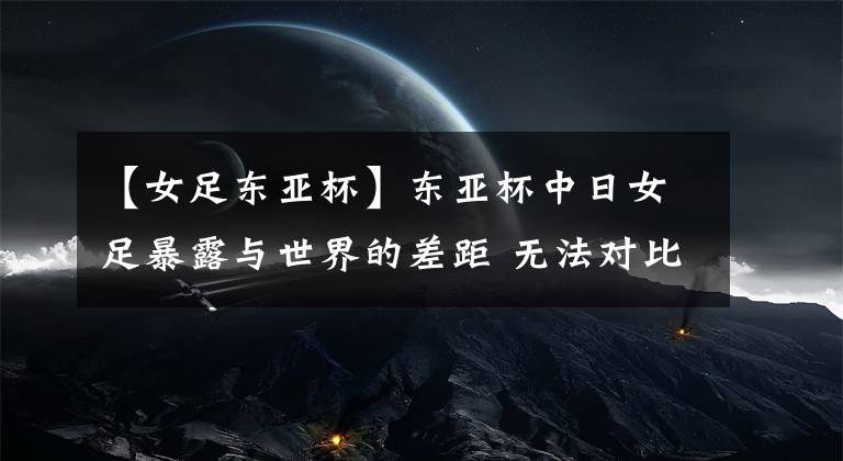 【女足东亚杯】东亚杯中日女足暴露与世界的差距 无法对比女足欧洲杯技战术